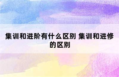 集训和进阶有什么区别 集训和进修的区别